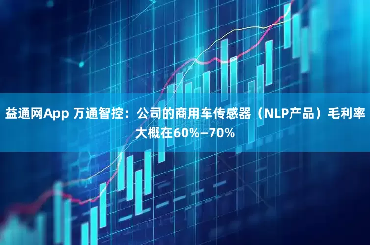 益通网App 万通智控：公司的商用车传感器（NLP产品）毛利率大概在60%—70%