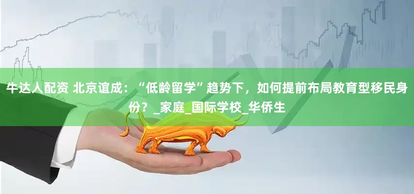 牛达人配资 北京谊成：“低龄留学”趋势下，如何提前布局教育型移民身份？_家庭_国际学校_华侨生