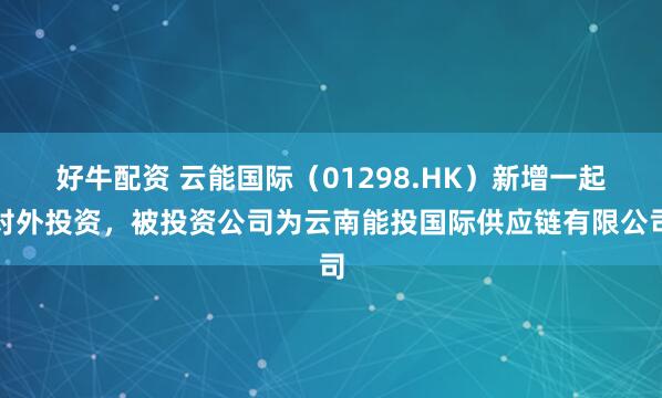 好牛配资 云能国际（01298.HK）新增一起对外投资，被投资公司为云南能投国际供应链有限公司