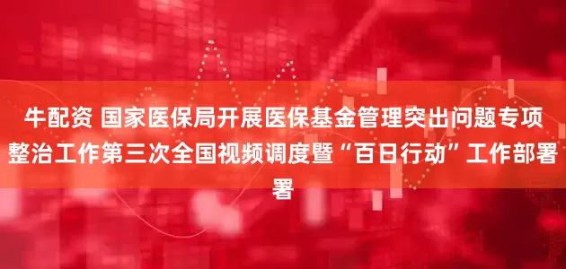 牛配资 国家医保局开展医保基金管理突出问题专项整治工作第三次全国视频调度暨“百日行动”工作部署