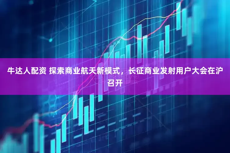 牛达人配资 探索商业航天新模式，长征商业发射用户大会在沪召开